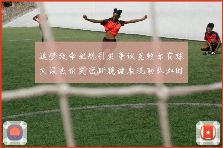 追梦致命犯规引发争议克赖尔罚球失误杰伦史密斯稳健表现助队加时逆袭