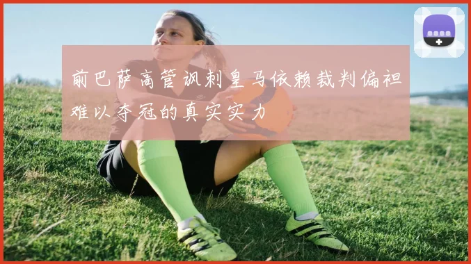 前巴萨高管讽刺皇马依赖裁判偏袒难以夺冠的真实实力