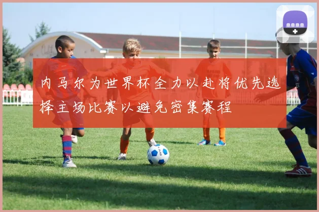 内马尔为世界杯全力以赴将优先选择主场比赛以避免密集赛程