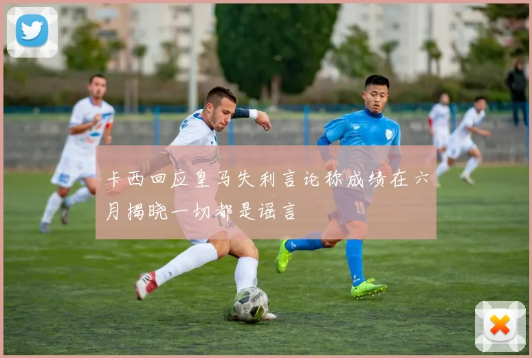 卡西回应皇马失利言论称成绩在六月揭晓一切都是谣言