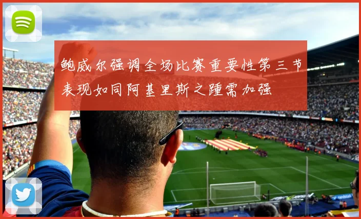 鲍威尔强调全场比赛重要性第三节表现如同阿基里斯之踵需加强
