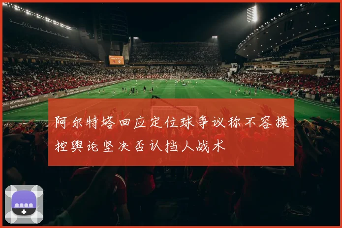 阿尔特塔回应定位球争议称不容操控舆论坚决否认挡人战术