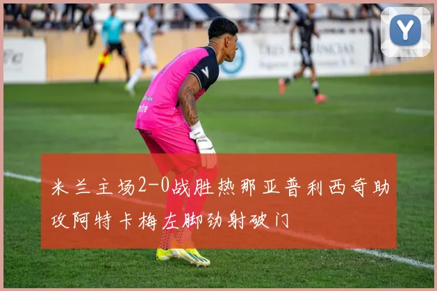 米兰主场2-0战胜热那亚普利西奇助攻阿特卡梅左脚劲射破门