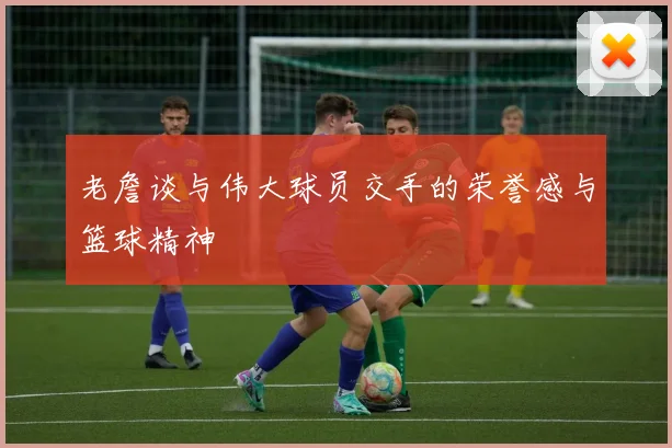 老詹谈与伟大球员交手的荣誉感与篮球精神