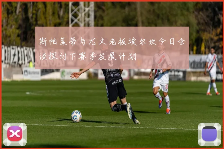 斯帕莱蒂与尤文老板埃尔坎今日会谈探讨下赛季发展计划