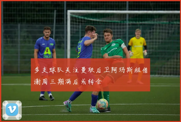 多支球队关注曼联后卫阿玛斯租借谢周三期满后或转会
