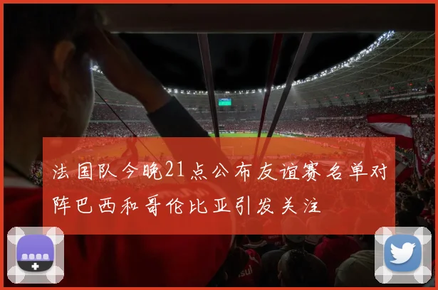 法国队今晚21点公布友谊赛名单对阵巴西和哥伦比亚引发关注