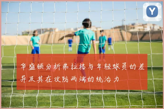 华盛顿分析弗拉格与年轻球员的差异及其在攻防两端的统治力