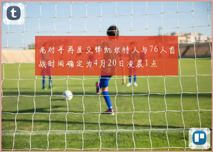 老对手再度交锋凯尔特人与76人首战时间确定为4月20日凌晨1点