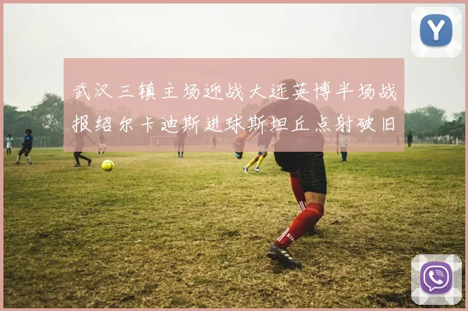 武汉三镇主场迎战大连英博半场战报绍尔卡迪斯进球斯坦丘点射破旧主