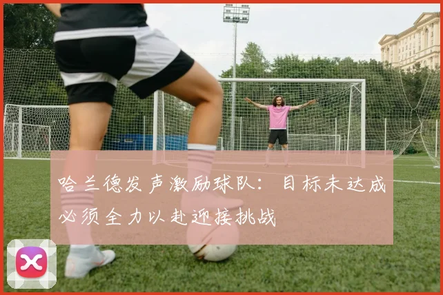 哈兰德发声激励球队：目标未达成必须全力以赴迎接挑战