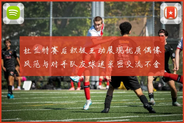 杜兰特赛后积极互动展现优质偶像风范与对手队友球迷亲密交流不舍离场