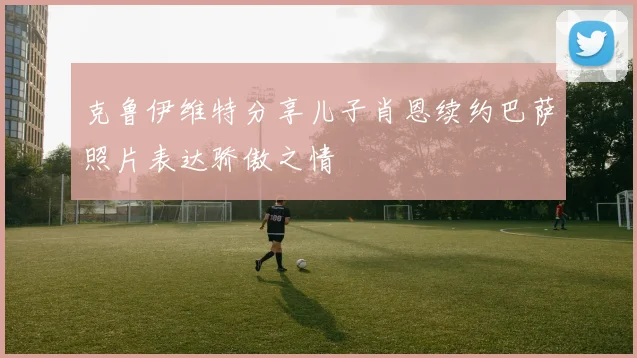 克鲁伊维特分享儿子肖恩续约巴萨照片表达骄傲之情