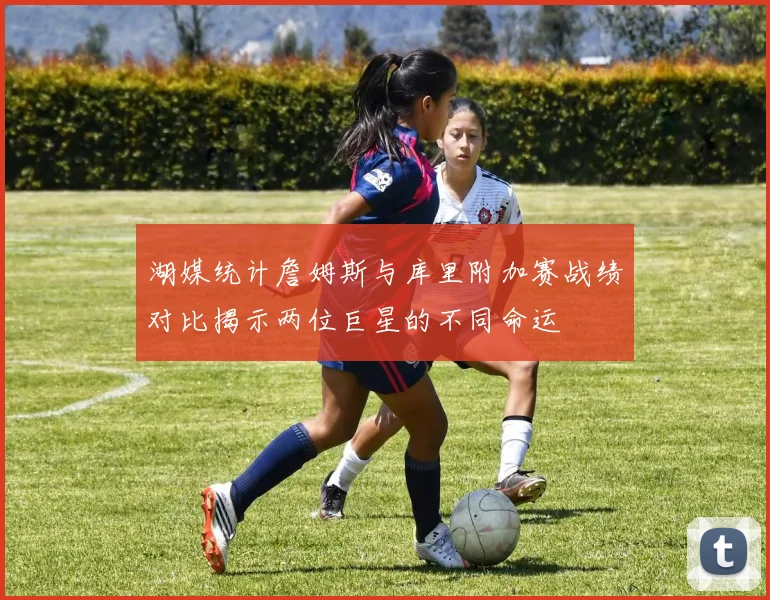 湖媒统计詹姆斯与库里附加赛战绩对比揭示两位巨星的不同命运