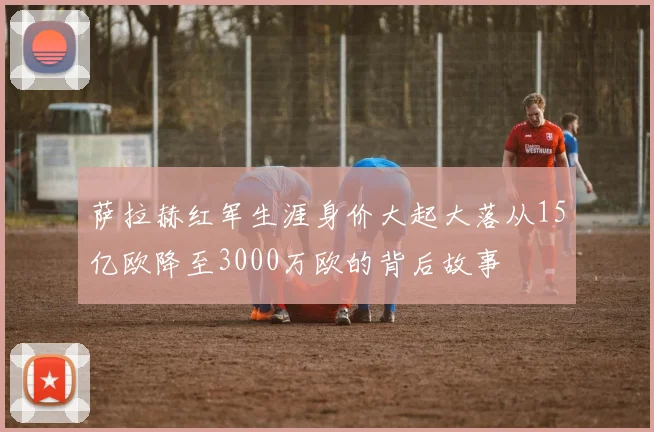 萨拉赫红军生涯身价大起大落从15亿欧降至3000万欧的背后故事