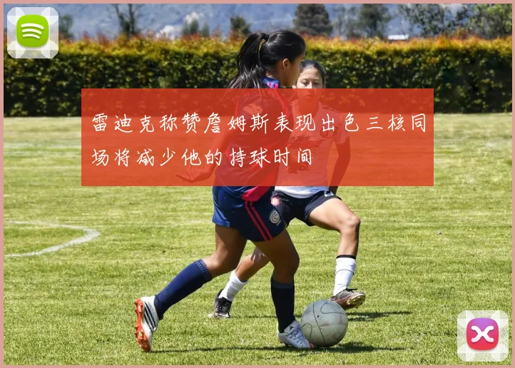雷迪克称赞詹姆斯表现出色三核同场将减少他的持球时间