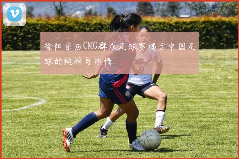徐阳亲历CMG群众足球赛揭示中国足球的纯粹与热情