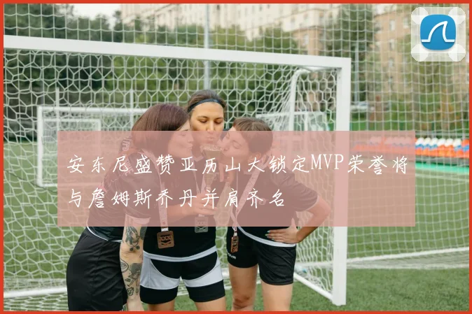 安东尼盛赞亚历山大锁定MVP荣誉将与詹姆斯乔丹并肩齐名