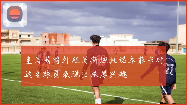 皇马或将外租马斯坦托诺本菲卡对这名球员表现出浓厚兴趣