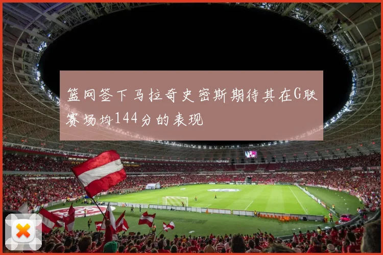 篮网签下马拉奇史密斯期待其在G联赛场均144分的表现
