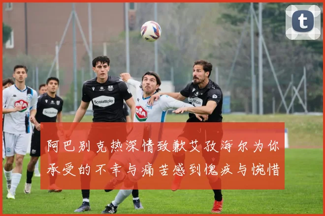 阿巴别克热深情致歉艾孜海尔为你承受的不幸与痛苦感到愧疚与惋惜