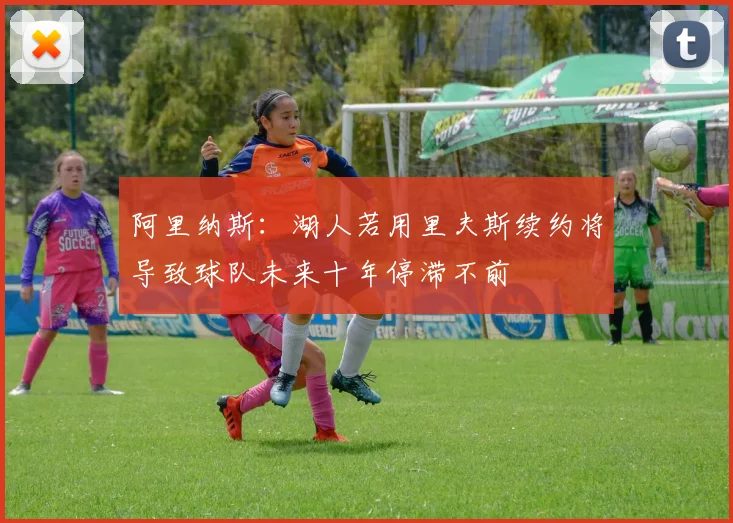 阿里纳斯：湖人若用里夫斯续约将导致球队未来十年停滞不前