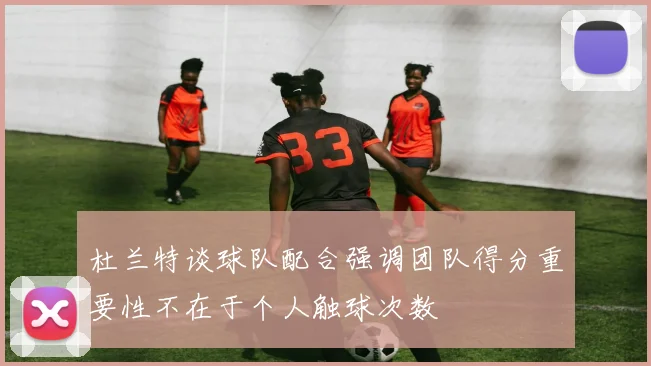杜兰特谈球队配合强调团队得分重要性不在于个人触球次数
