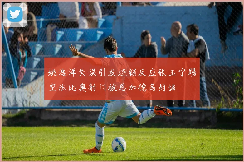 姚浩洋失误引发连锁反应张玉宁踢空法比奥射门被恩加德乌封堵